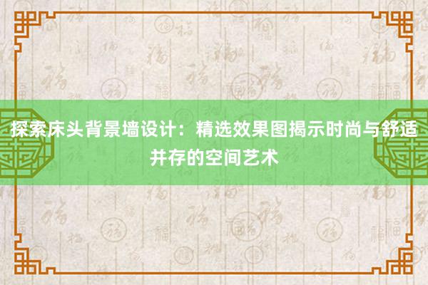 探索床头背景墙设计：精选效果图揭示时尚与舒适并存的空间艺术